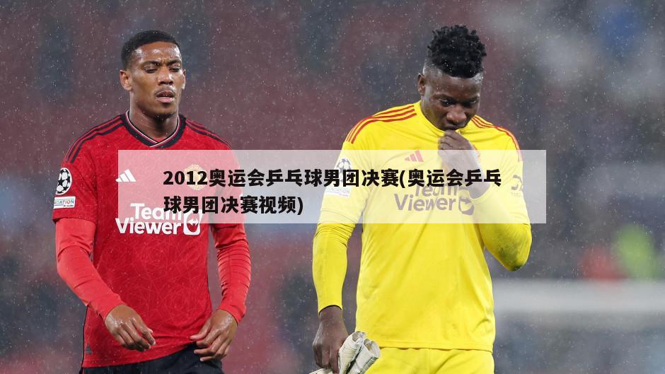 2012奥运会乒乓球男团决赛(奥运会乒乓球男团决赛视频)