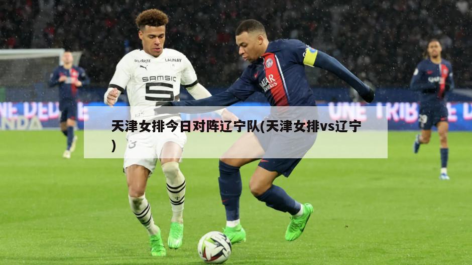 天津女排今日对阵辽宁队(天津女排vs辽宁)