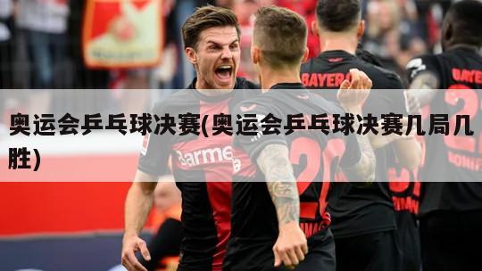 奥运会乒乓球决赛(奥运会乒乓球决赛几局几胜)