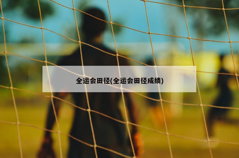 全运会田径(全运会田径成绩)
