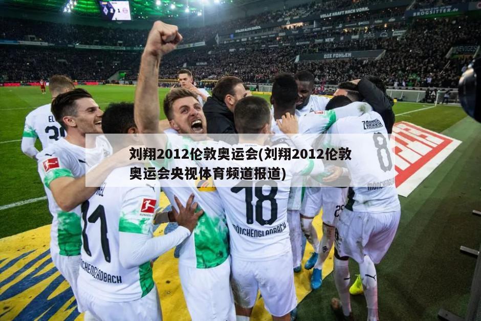 刘翔2012伦敦奥运会(刘翔2012伦敦奥运会央视体育频道报道)