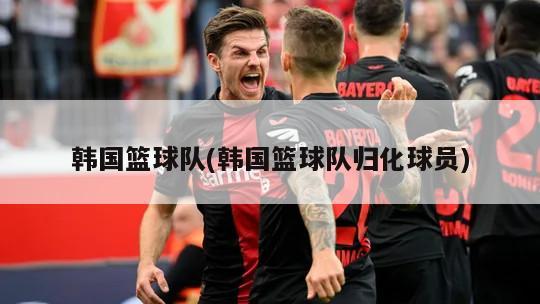 韩国篮球队(韩国篮球队归化球员)