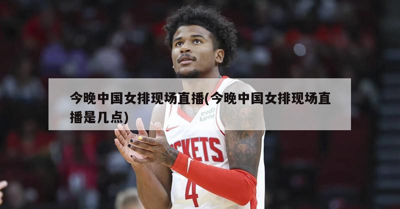 今晚中国女排现场直播(今晚中国女排现场直播是几点)