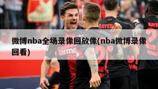 微博nba全场录像回放像(nba微博录像回看)