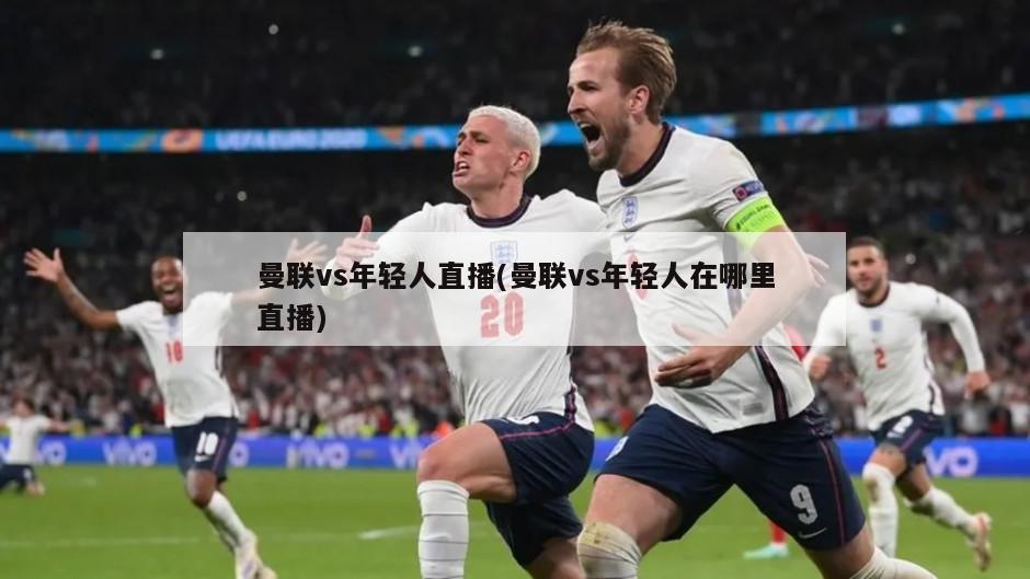 曼联vs年轻人直播(曼联vs年轻人在哪里直播)