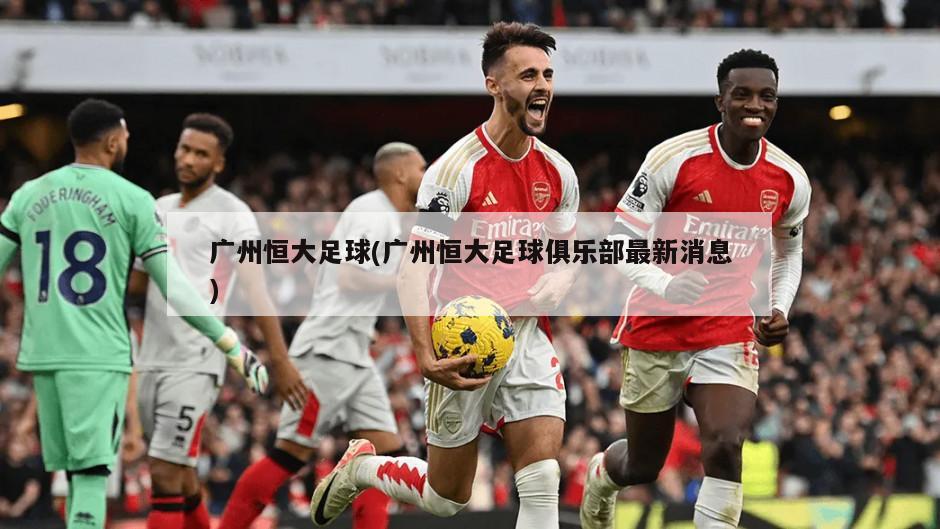 广州恒大足球(广州恒大足球俱乐部最新消息)