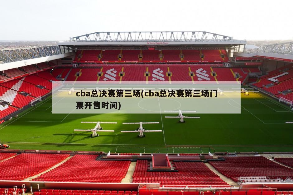 cba总决赛第三场(cba总决赛第三场门票开售时间)
