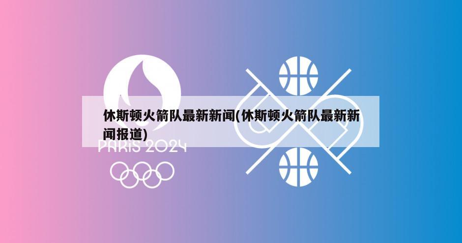 休斯顿火箭队最新新闻(休斯顿火箭队最新新闻报道)