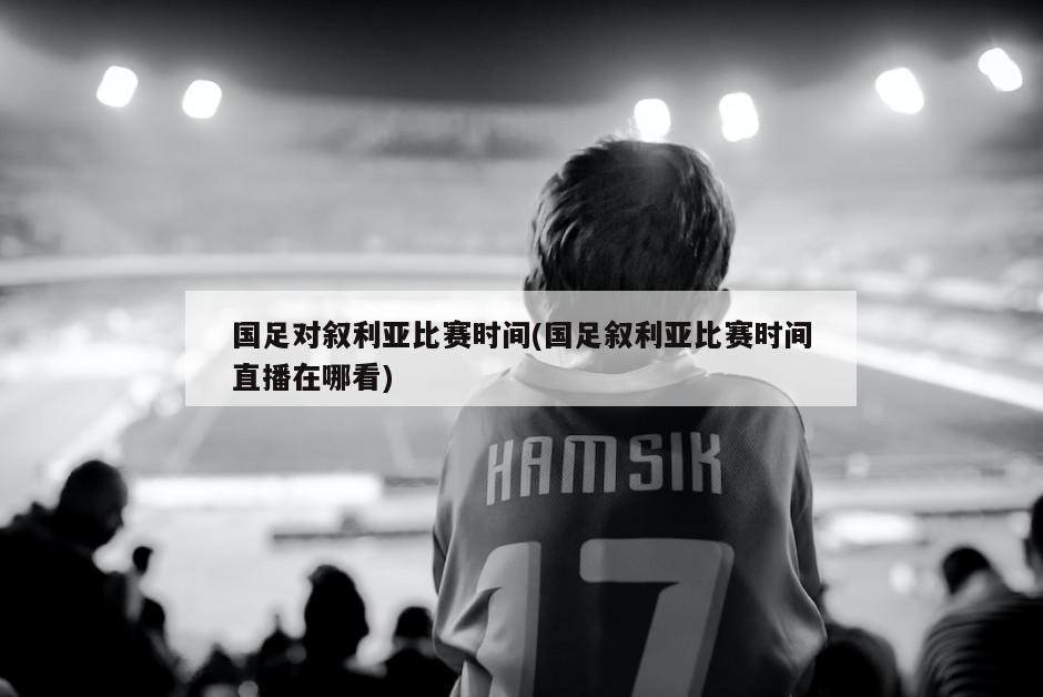 国足对叙利亚比赛时间(国足叙利亚比赛时间直播在哪看)