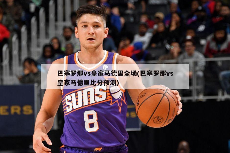 巴塞罗那vs皇家马德里全场(巴塞罗那vs皇家马德里比分预测)