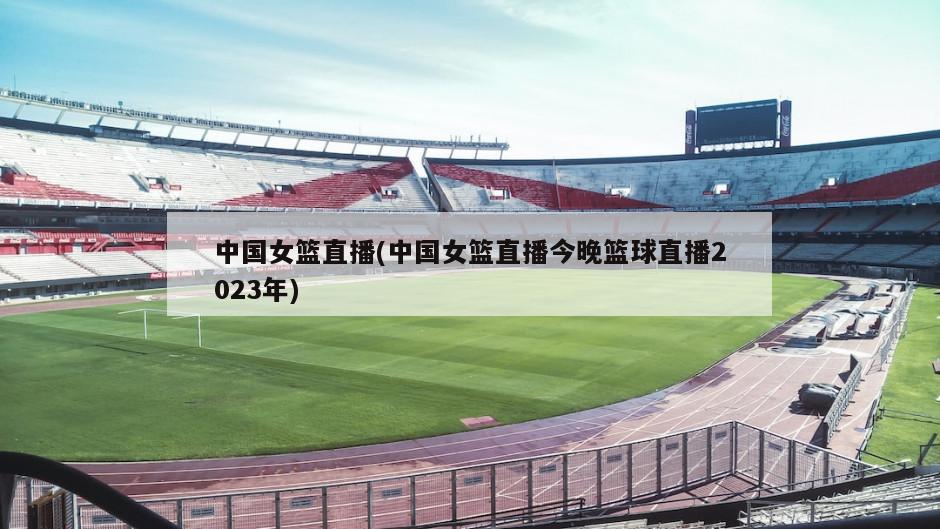中国女篮直播(中国女篮直播今晚篮球直播2023年)