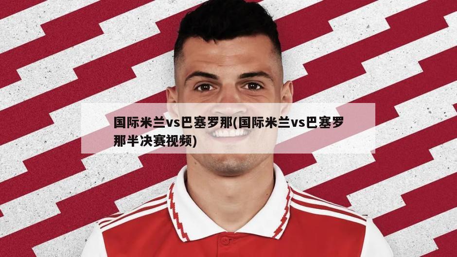 国际米兰vs巴塞罗那(国际米兰vs巴塞罗那半决赛视频)