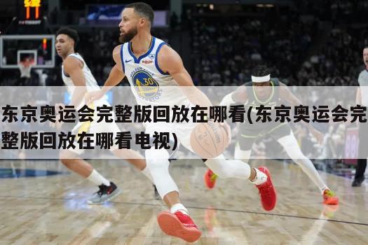 东京奥运会完整版回放在哪看(东京奥运会完整版回放在哪看电视)