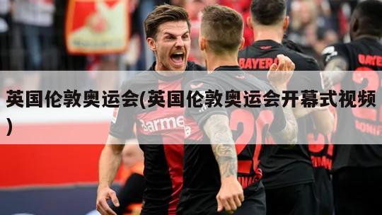 英国伦敦奥运会(英国伦敦奥运会开幕式视频)