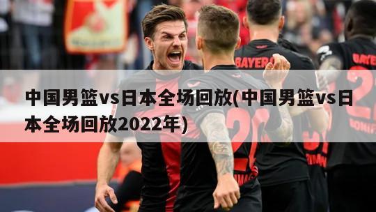中国男篮vs日本全场回放(中国男篮vs日本全场回放2022年)