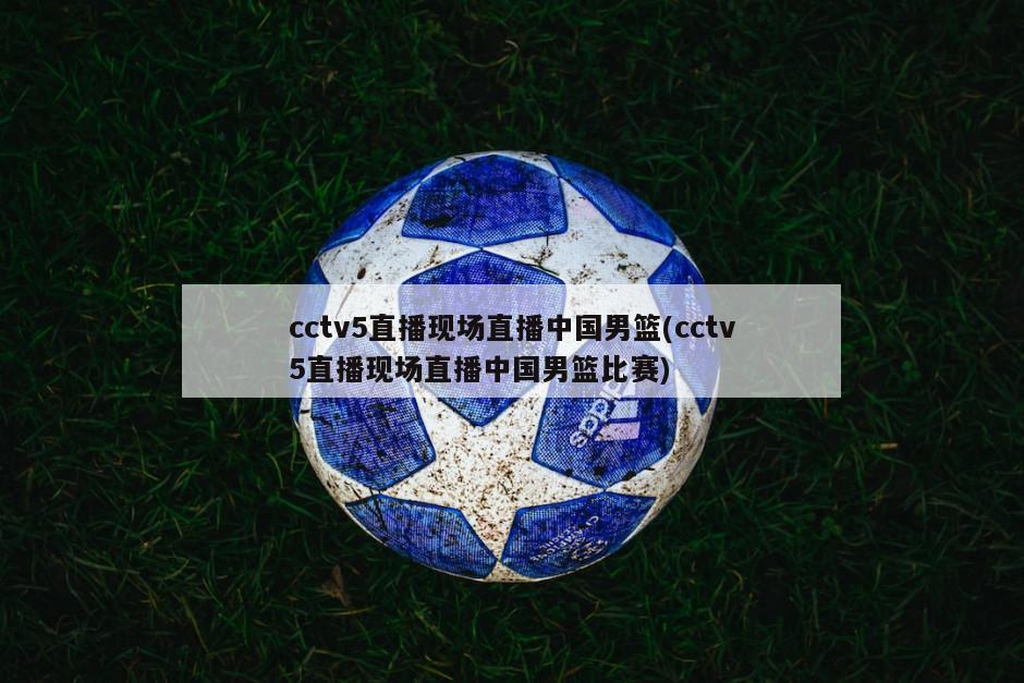 cctv5直播现场直播中国男篮(cctv5直播现场直播中国男篮比赛)