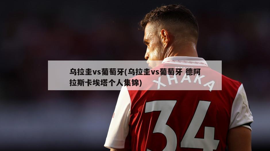 乌拉圭vs葡萄牙(乌拉圭vs葡萄牙 德阿拉斯卡埃塔个人集锦)