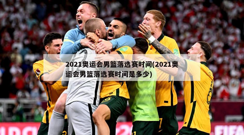 2021奥运会男篮落选赛时间(2021奥运会男篮落选赛时间是多少)